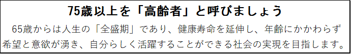 75歳以上を「高齢者」と呼びましょう。65歳からは人生の「全盛期」であり、健康寿命を延伸し、年齢にかかわらず希望と意欲が湧き、自分らしく活躍することができる社会の実現を目指す。